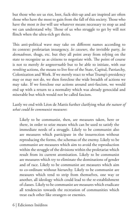 but those who sce us riot, loor, fuck-shit-up and are inspired are ofen those who have the most to gain from the fall of this society: Those who have the maost £0 fose will use whatever means necessary to stop us and we can understand why. Those of us who struggle to get by will not finch when the ultra-rich get theirs. This anti-political wave may take on different names according to its context: proletarian insurgency, les casseurs, the invisible party, os desmadyosos, thugs, exc. but they all point away from relying on the state to recognize us as citizens to negotiate with. The point of course is not to merely be ungovernable but o be able to initiate, with our revoling actions, the means to live frce of the State, Capital, Patriarchy, Colonization and Work. If we merely react to what Trump’ presidency may or may not do, we then foreclose the wide breadth of actions we may take. If we foreclose our actions around anti-fascism, we would end up with a rerurn to a normality which was already genocidal and miserable but which would not be called fascism. Lastly we end with Léon de Mautis further clarifying what the nature of what could be communist measures: Likely to be communist, then, are measures taken, here o there, in order to seize means which can be used to saisfy the immediate needs of a struggle. Likely to be communist also are measures which participate in the insurrection without reproducing the forms, the schemas of the encmy. Likely to be communist are measures which aim to avoid the reproduction within the struggle of the divisions within the proletariat which result from its current atomisation. Likely to be communist are measures which try to climinate the dominations of gender and of race. Likely to be communist are measures which aim t0 co-ordinate without hicrarchy. Likely to be communist are measures which tend to strip from themsclves, one way or another, all ideology which could lead to the re-establishment of classes. Likely to be communist are measures which eradicate all tendencies towards the recreation of communities which treat cach other like strangers o enemies. 6| Ediciones Inéditos
